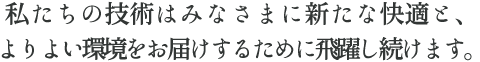 私たちの技術はみなさまに新たな快適と、よりよい環境をお届けするために飛躍し続けます。